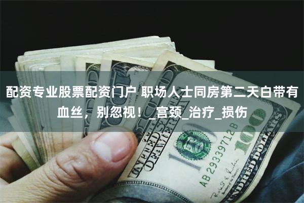 配资专业股票配资门户 职场人士同房第二天白带有血丝，别忽视！_宫颈_治疗_损伤