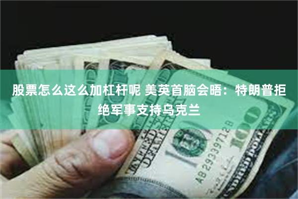 股票怎么这么加杠杆呢 美英首脑会晤：特朗普拒绝军事支持乌克兰