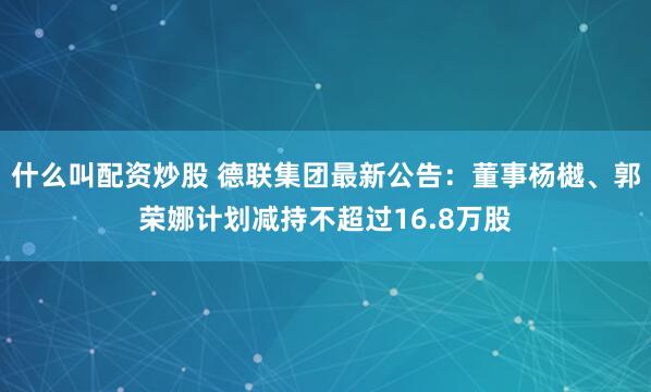 什么叫配资炒股 德联集团最新公告：董事杨樾、郭荣娜计划减持不超过16.8万股