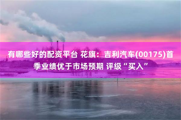 有哪些好的配资平台 花旗：吉利汽车(00175)首季业绩优于市场预期 评级“买入”