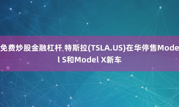 免费炒股金融杠杆 特斯拉(TSLA.US)在华停售Model S和Model X新车