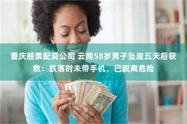 重庆股票配资公司 云南58岁男子坠崖五天后获救：跌落时未带手机，已脱离危险