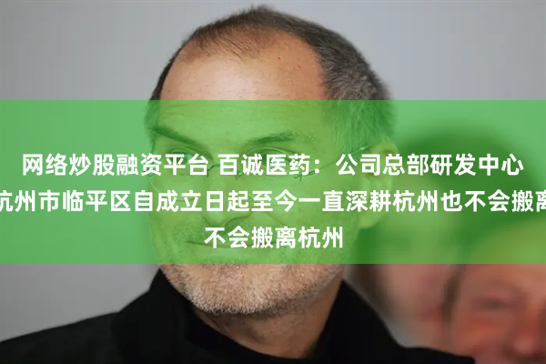 网络炒股融资平台 百诚医药：公司总部研发中心位于杭州市临平区自成立日起至今一直深耕杭州也不会搬离杭州