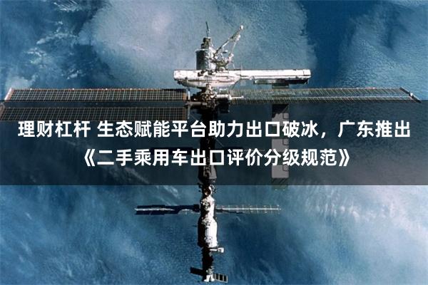 理财杠杆 生态赋能平台助力出口破冰，广东推出《二手乘用车出口评价分级规范》