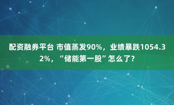 配资融券平台 市值蒸发90%，业绩暴跌1054.32%，“储能第一股”怎么了？