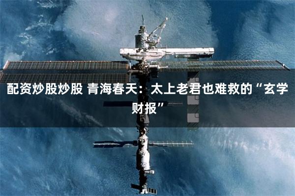 配资炒股炒股 青海春天：太上老君也难救的“玄学财报”