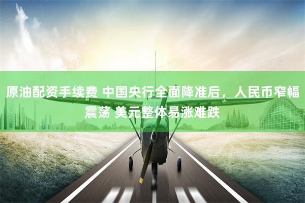 原油配资手续费 中国央行全面降准后，人民币窄幅震荡 美元整体易涨难跌