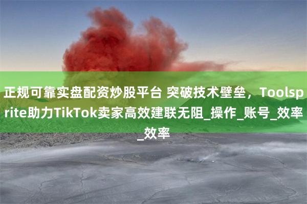 正规可靠实盘配资炒股平台 突破技术壁垒，Toolsprite助力TikTok卖家高效建联无阻_操作_账号_效率
