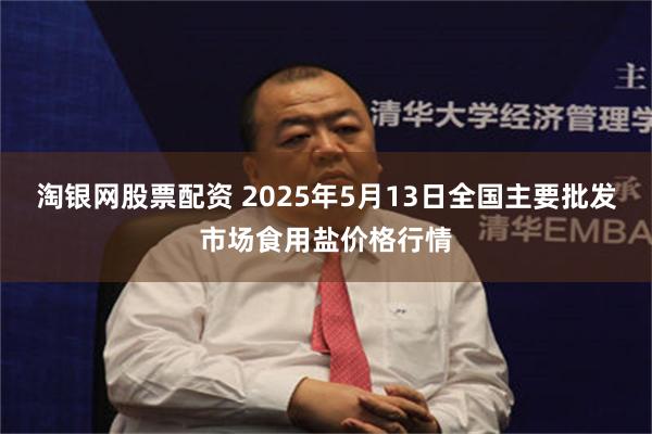 淘银网股票配资 2025年5月13日全国主要批发市场食用盐价格行情