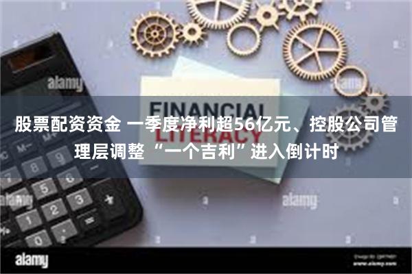 股票配资资金 一季度净利超56亿元、控股公司管理层调整 “一个吉利”进入倒计时