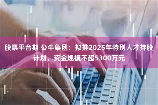 股票平台期 公牛集团：拟推2025年特别人才持股计划，资金规模不超5300万元