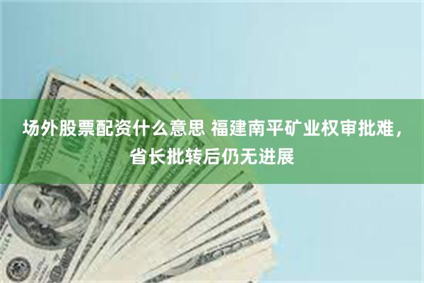 场外股票配资什么意思 福建南平矿业权审批难，省长批转后仍无进展