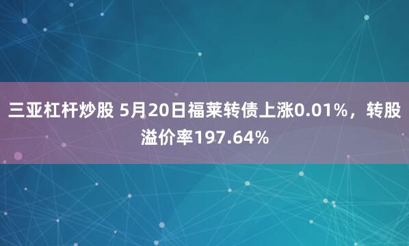 三亚杠杆炒股 5月20日福莱转债上涨0.01%，转股溢价率197.64%