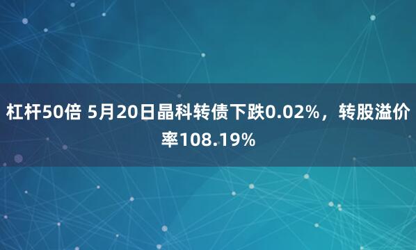 杠杆50倍 5月20日晶科转债下跌0.02%，转股溢价率108.19%