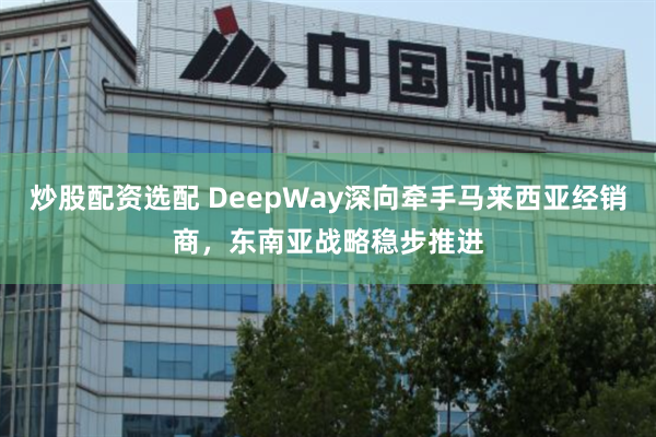 炒股配资选配 DeepWay深向牵手马来西亚经销商，东南亚战略稳步推进