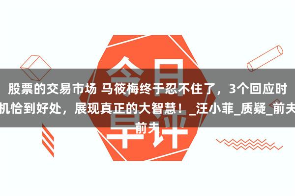股票的交易市场 马筱梅终于忍不住了，3个回应时机恰到好处，展现真正的大智慧！_汪小菲_质疑_前夫