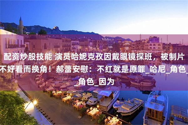 配资炒股技能 演员哈妮克孜因戴眼镜探班，被制片人嫌不好看而换角！郝蕾安慰：不红就是原罪_哈尼_角色_因为