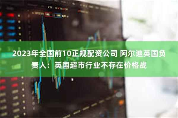 2023年全国前10正规配资公司 阿尔迪英国负责人：英国超市行业不存在价格战