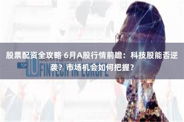 股票配资全攻略 6月A股行情前瞻：科技股能否逆袭？市场机会如何把握？