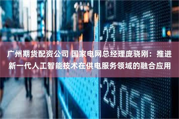 广州期货配资公司 国家电网总经理庞骁刚：推进新一代人工智能技术在供电服务领域的融合应用