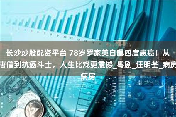 长沙炒股配资平台 78岁罗家英自曝四度患癌！从唐僧到抗癌斗士，人生比戏更震撼_粤剧_汪明荃_病房