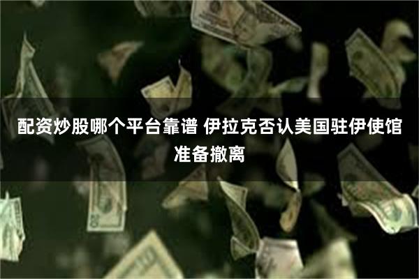 配资炒股哪个平台靠谱 伊拉克否认美国驻伊使馆准备撤离