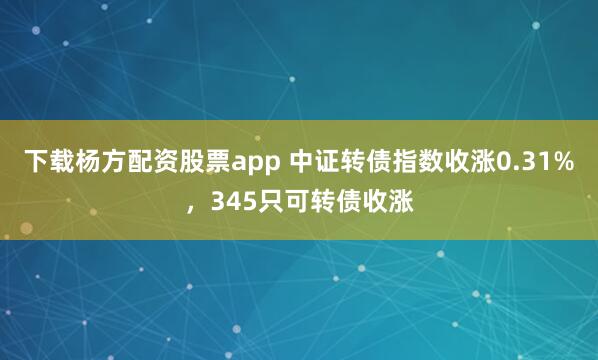 下载杨方配资股票app 中证转债指数收涨0.31%，345只可转债收涨