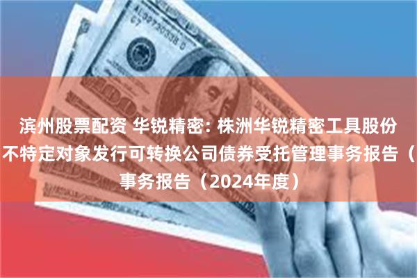 滨州股票配资 华锐精密: 株洲华锐精密工具股份有限公司向不特定对象发行可转换公司债券受托管理事务报告(2024年度)