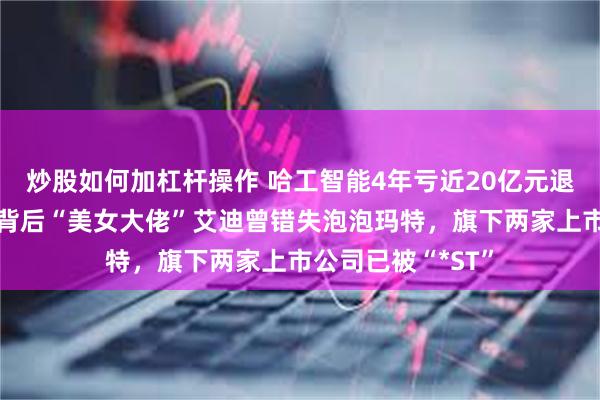 炒股如何加杠杆操作 哈工智能4年亏近20亿元退市进入倒计时，背后“美女大佬”艾迪曾错失泡泡玛特，旗下两家上市公司已被“*ST”