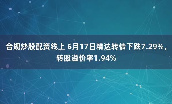 合规炒股配资线上 6月17日精达转债下跌7.29%，转股溢价率1.94%
