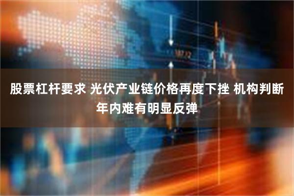 股票杠杆要求 光伏产业链价格再度下挫 机构判断年内难有明显反弹