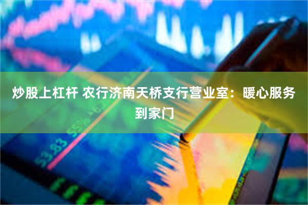 炒股上杠杆 农行济南天桥支行营业室：暖心服务到家门