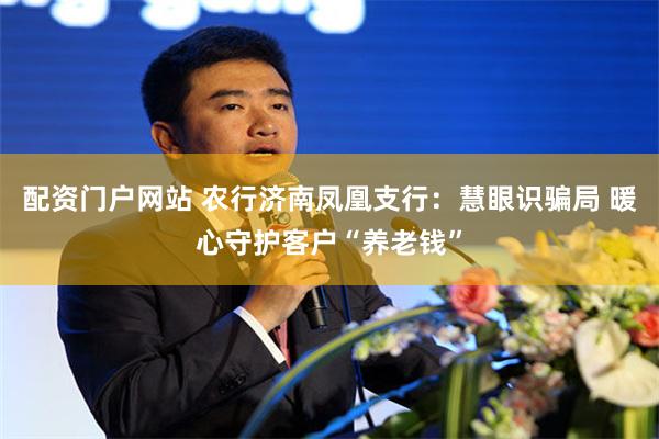 配资门户网站 农行济南凤凰支行：慧眼识骗局 暖心守护客户“养老钱”