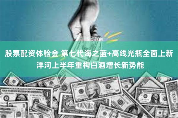 股票配资体验金 第七代海之蓝+高线光瓶全面上新 洋河上半年重构白酒增长新势能