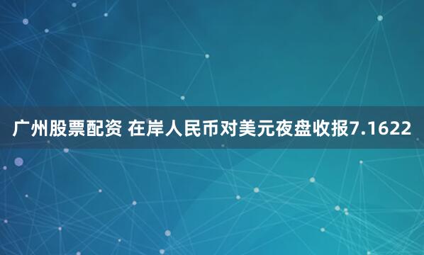 广州股票配资 在岸人民币对美元夜盘收报7.1622